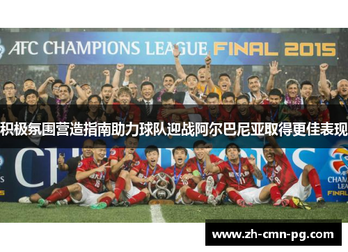 积极氛围营造指南助力球队迎战阿尔巴尼亚取得更佳表现