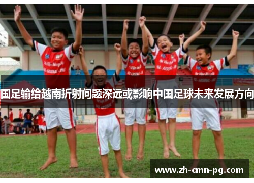 国足输给越南折射问题深远或影响中国足球未来发展方向