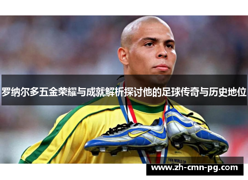 罗纳尔多五金荣耀与成就解析探讨他的足球传奇与历史地位