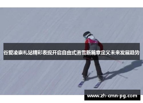 谷爱凌崇礼站精彩表现开启自由式滑雪新篇章定义未来发展趋势