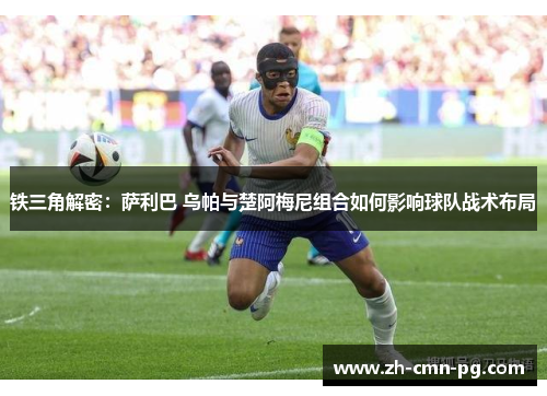 铁三角解密：萨利巴 乌帕与楚阿梅尼组合如何影响球队战术布局