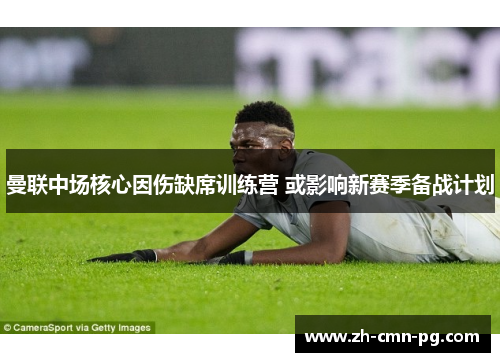 曼联中场核心因伤缺席训练营 或影响新赛季备战计划