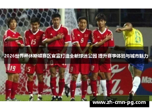 2026世界杯休斯顿赛区官宣打造全新球迷公园 提升赛事体验与城市魅力