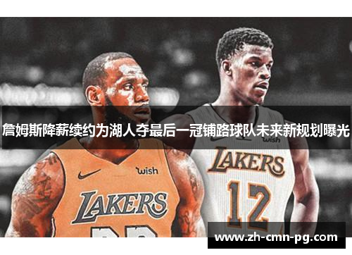 詹姆斯降薪续约为湖人夺最后一冠铺路球队未来新规划曝光